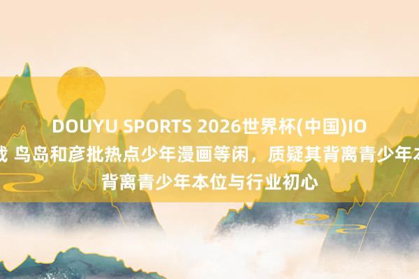 DOUYU SPORTS 2026世界杯(中国)IOS/安卓官方下载 鸟岛和彦批热点少年漫画等闲，质疑其背离青少年本位与行业初心