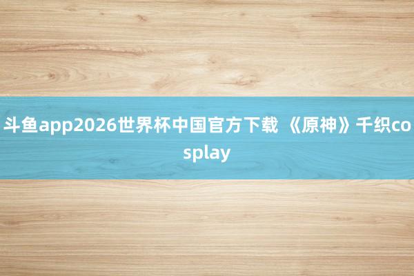 斗鱼app2026世界杯中国官方下载 《原神》千织cosplay