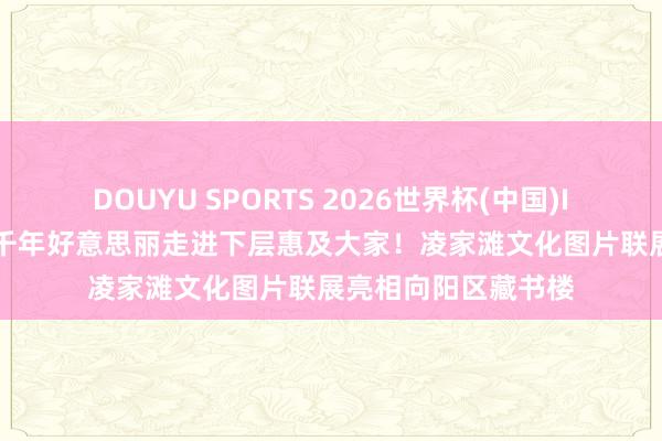 DOUYU SPORTS 2026世界杯(中国)IOS/安卓官方下载 千年好意思丽走进下层惠及大家!凌家滩文化图片联展亮相向阳区藏书楼
