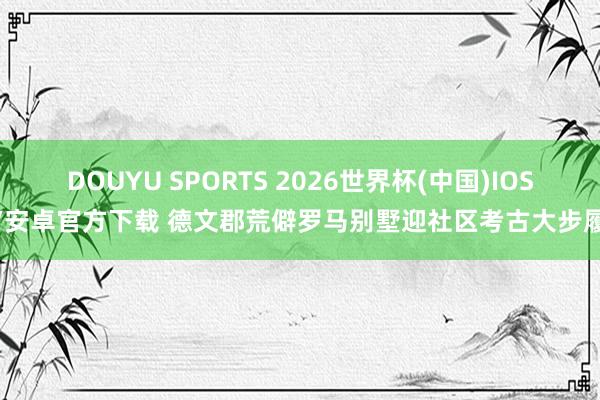 DOUYU SPORTS 2026世界杯(中国)IOS/安卓官方下载 德文郡荒僻罗马别墅迎社区考古大步履