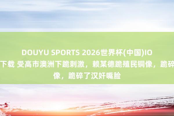 DOUYU SPORTS 2026世界杯(中国)IOS/安卓官方下载 受高市澳洲下跪刺激，赖某德跪殖民铜像，跪碎了汉奸嘴脸