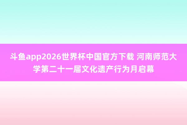 斗鱼app2026世界杯中国官方下载 河南师范大学第二十一届文化遗产行为月启幕