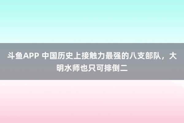 斗鱼APP 中国历史上接触力最强的八支部队，大明水师也只可排倒二