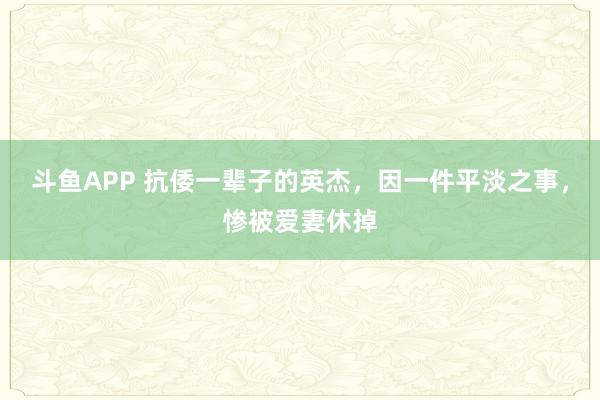 斗鱼APP 抗倭一辈子的英杰，因一件平淡之事，惨被爱妻休掉