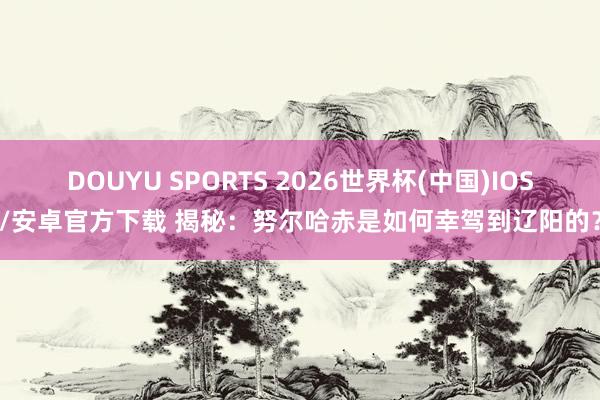 DOUYU SPORTS 2026世界杯(中国)IOS/安卓官方下载 揭秘：努尔哈赤是如何幸驾到辽阳的？