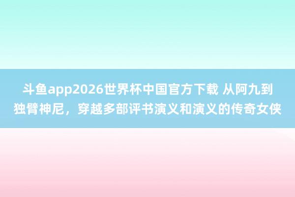 斗鱼app2026世界杯中国官方下载 从阿九到独臂神尼，穿越多部评书演义和演义的传奇女侠