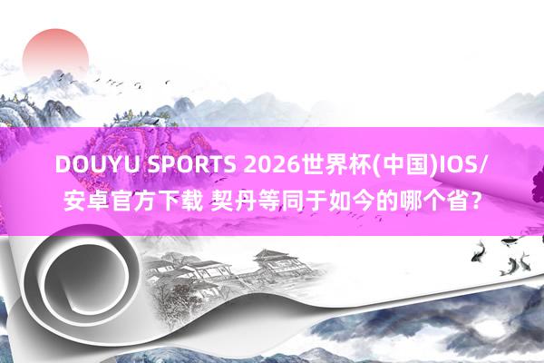 DOUYU SPORTS 2026世界杯(中国)IOS/安卓官方下载 契丹等同于如今的哪个省？