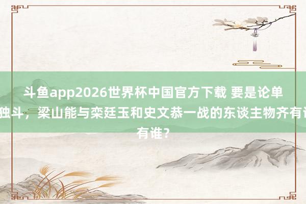 斗鱼app2026世界杯中国官方下载 要是论单打独斗，梁山能与栾廷玉和史文恭一战的东谈主物齐有谁？