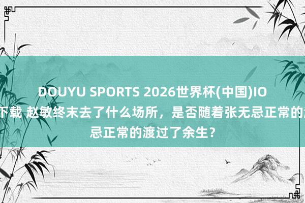 DOUYU SPORTS 2026世界杯(中国)IOS/安卓官方下载 赵敏终末去了什么场所，是否随着张无忌正常的渡过了余生？