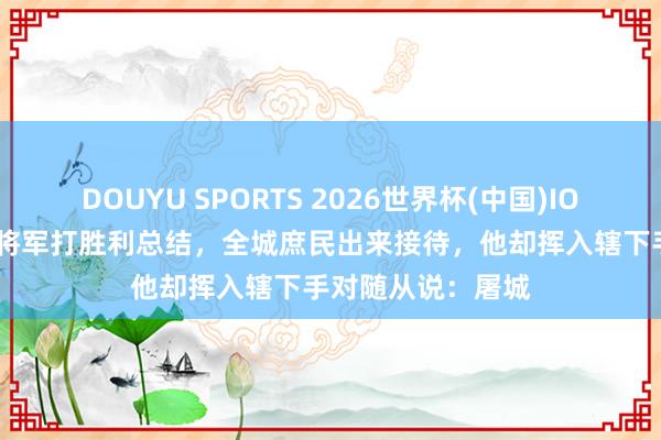 DOUYU SPORTS 2026世界杯(中国)IOS/安卓官方下载 将军打胜利总结，全城庶民出来接待，他却挥入辖下手对随从说：屠城