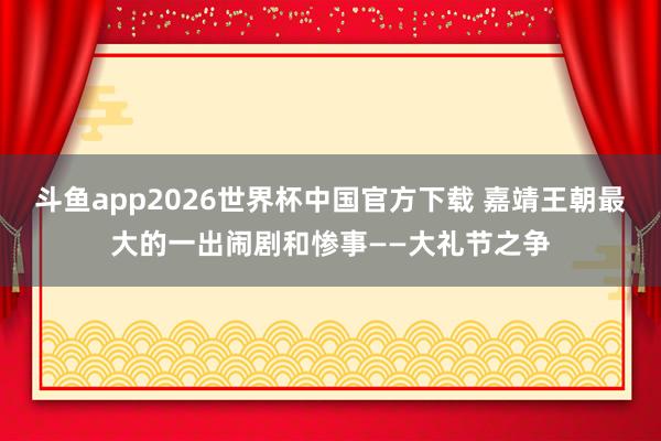 斗鱼app2026世界杯中国官方下载 嘉靖王朝最大的一出闹剧和惨事——大礼节之争