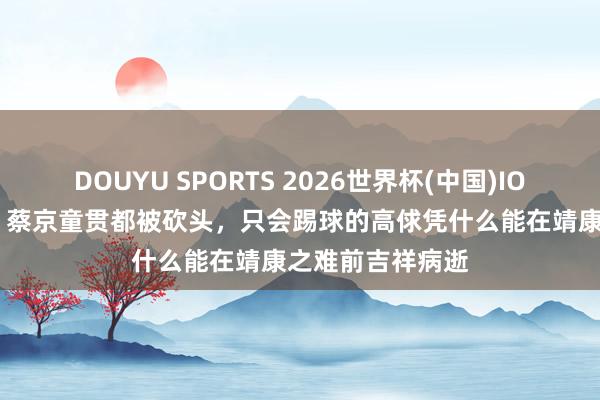 DOUYU SPORTS 2026世界杯(中国)IOS/安卓官方下载 蔡京童贯都被砍头，只会踢球的高俅凭什么能在靖康之难前吉祥病逝