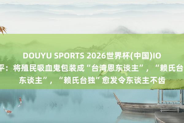 DOUYU SPORTS 2026世界杯(中国)IOS/安卓官方下载 钧正平：将殖民吸血鬼包装成“台湾恩东谈主”，“赖氏台独”愈发令东谈主不齿
