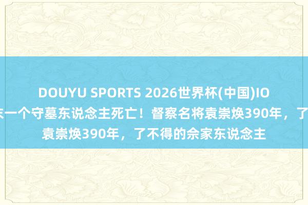 DOUYU SPORTS 2026世界杯(中国)IOS/安卓官方下载 终末一个守墓东说念主死亡！督察名将袁崇焕390年，了不得的佘家东说念主