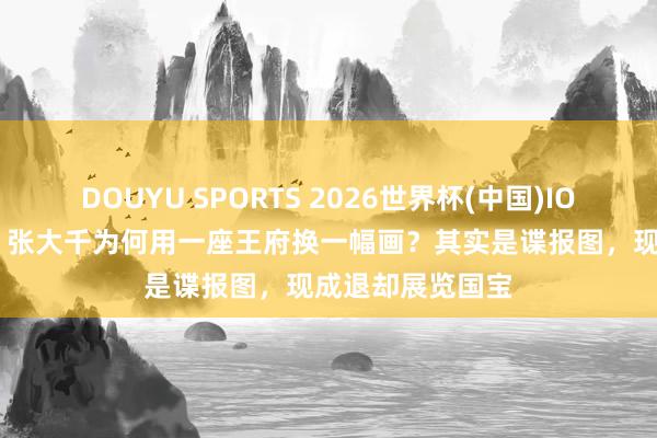 DOUYU SPORTS 2026世界杯(中国)IOS/安卓官方下载 张大千为何用一座王府换一幅画？其实是谍报图，现成退却展览国宝