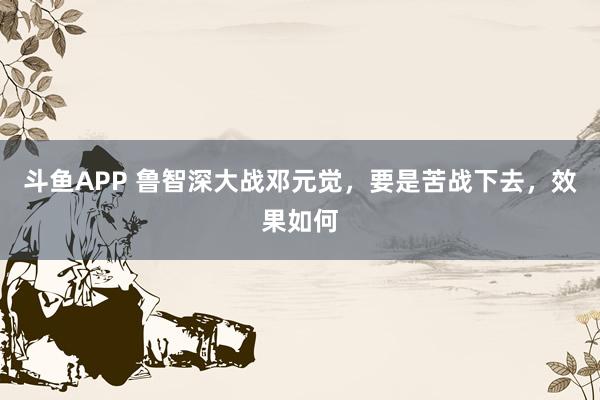 斗鱼APP 鲁智深大战邓元觉,要是苦战下去,效果如何