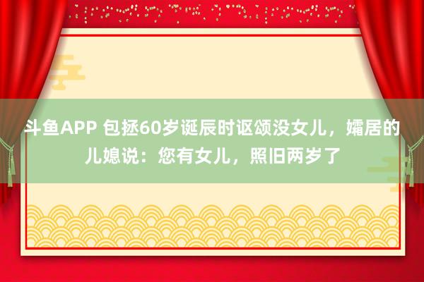 斗鱼APP 包拯60岁诞辰时讴颂没女儿，孀居的儿媳说：您有女儿，照旧两岁了