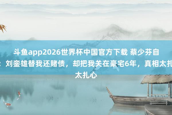 斗鱼app2026世界杯中国官方下载 蔡少芬自曝：刘銮雄替我还赌债，却把我关在豪宅6年，真相太扎心