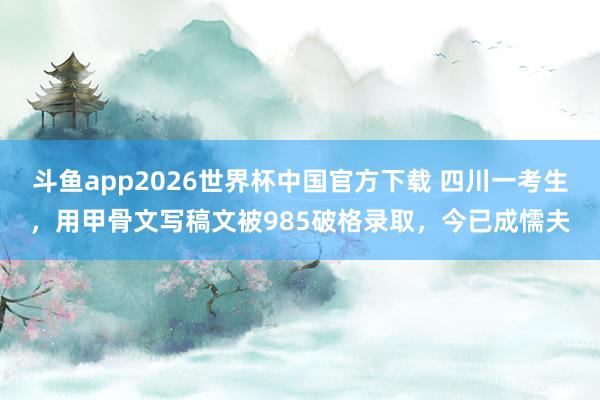 斗鱼app2026世界杯中国官方下载 四川一考生，用甲骨文写稿文被985破格录取，今已成懦夫