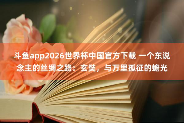 斗鱼app2026世界杯中国官方下载 一个东说念主的丝绸之路：玄奘，与万里孤征的蟾光