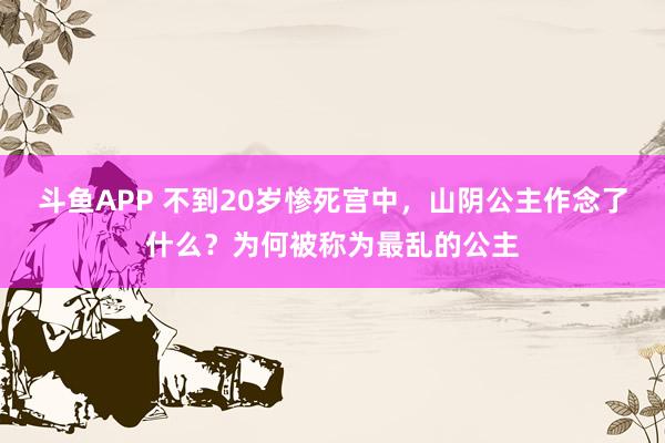 斗鱼APP 不到20岁惨死宫中，山阴公主作念了什么？为何被称为最乱的公主