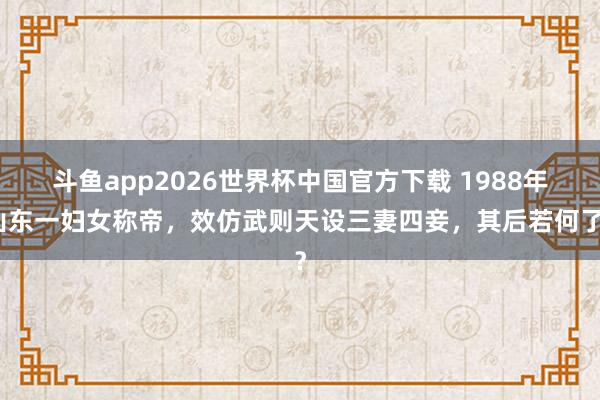 斗鱼app2026世界杯中国官方下载 1988年山东一妇女称帝，效仿武则天设三妻四妾，其后若何了？