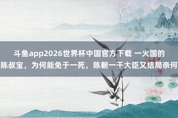 斗鱼app2026世界杯中国官方下载 一火国的陈叔宝，为何能免于一死，陈朝一干大臣又结局奈何