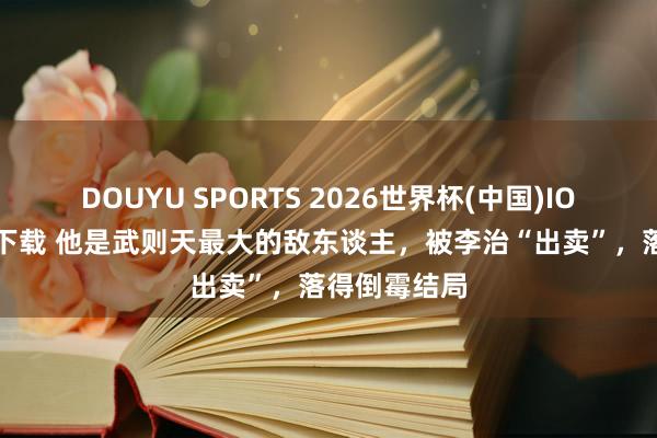 DOUYU SPORTS 2026世界杯(中国)IOS/安卓官方下载 他是武则天最大的敌东谈主，被李治“出卖”，落得倒霉结局