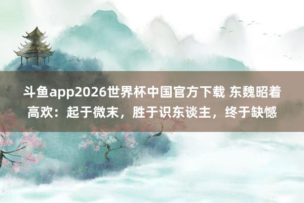 斗鱼app2026世界杯中国官方下载 东魏昭着高欢:起于微末,胜于识东谈主,终于缺憾
