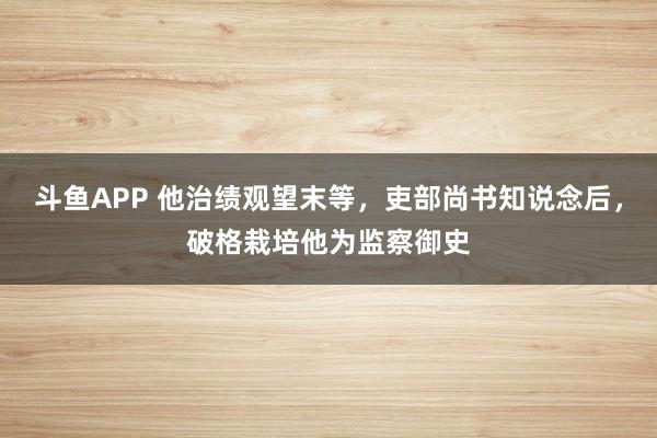 斗鱼APP 他治绩观望末等，吏部尚书知说念后，破格栽培他为监察御史