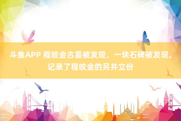 斗鱼APP 程咬金古墓被发现，一块石碑被发现，记录了程咬金的另并立份