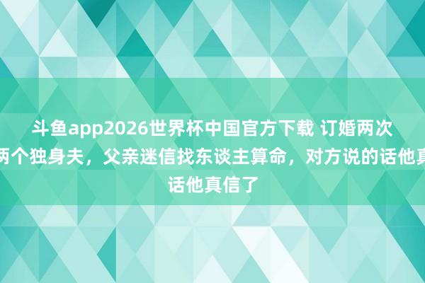 斗鱼app2026世界杯中国官方下载 订婚两次，死两个独身夫，父亲迷信找东谈主算命，对方说的话他真信了
