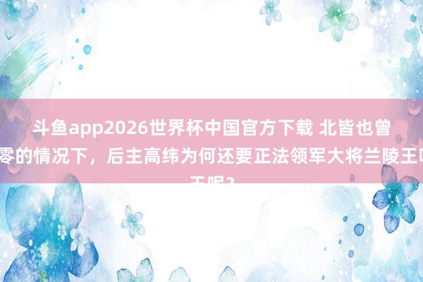 斗鱼app2026世界杯中国官方下载 北皆也曾雕零的情况下，后主高纬为何还要正法领军大将兰陵王呢？