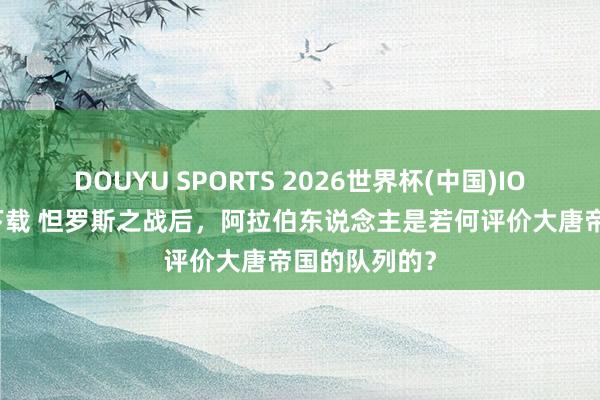 DOUYU SPORTS 2026世界杯(中国)IOS/安卓官方下载 怛罗斯之战后，阿拉伯东说念主是若何评价大唐帝国的队列的？