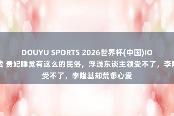 DOUYU SPORTS 2026世界杯(中国)IOS/安卓官方下载 贵妃睡觉有这么的民俗,浮浅东谈主领受不了,李隆基却荒谬心爱