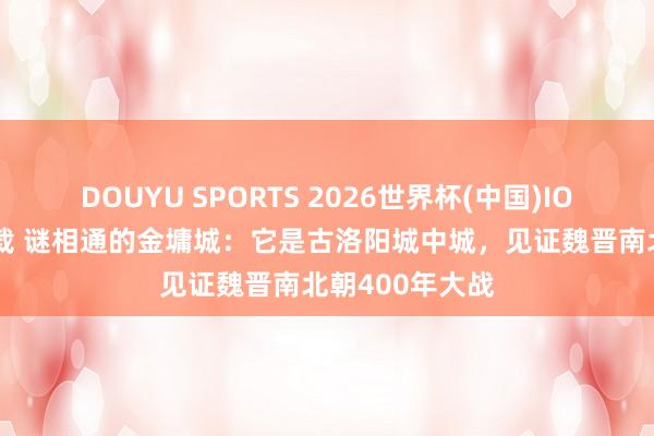 DOUYU SPORTS 2026世界杯(中国)IOS/安卓官方下载 谜相通的金墉城：它是古洛阳城中城，见证魏晋南北朝400年大战