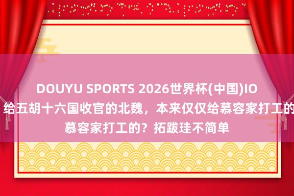 DOUYU SPORTS 2026世界杯(中国)IOS/安卓官方下载 给五胡十六国收官的北魏，本来仅仅给慕容家打工的？拓跋珪不简单