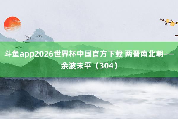 斗鱼app2026世界杯中国官方下载 两晋南北朝——余波未平（304）