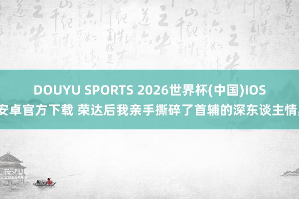 DOUYU SPORTS 2026世界杯(中国)IOS/安卓官方下载 荣达后我亲手撕碎了首辅的深东谈主情具