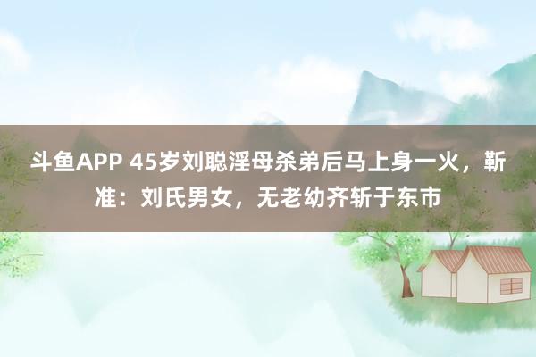 斗鱼APP 45岁刘聪淫母杀弟后马上身一火，靳准：刘氏男女，无老幼齐斩于东市