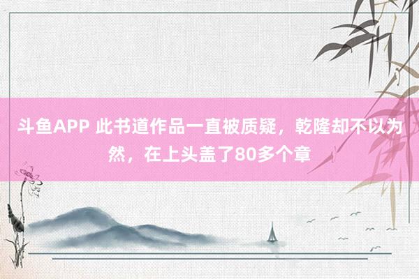 斗鱼APP 此书道作品一直被质疑，乾隆却不以为然，在上头盖了80多个章