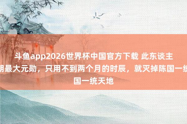 斗鱼app2026世界杯中国官方下载 此东谈主是隋朝最大元勋，只用不到两个月的时辰，就灭掉陈国一统天地
