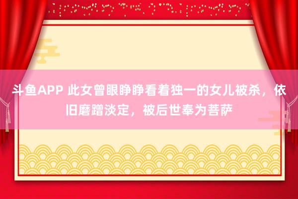 斗鱼APP 此女曾眼睁睁看着独一的女儿被杀，依旧磨蹭淡定，被后世奉为菩萨