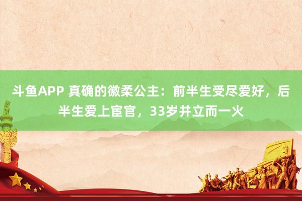 斗鱼APP 真确的徽柔公主：前半生受尽爱好，后半生爱上宦官，33岁并立而一火
