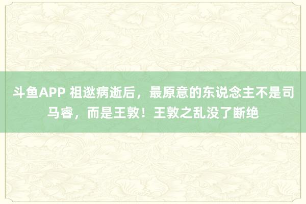 斗鱼APP 祖逖病逝后,最原意的东说念主不是司马睿,而是王敦!王敦之乱没了断绝