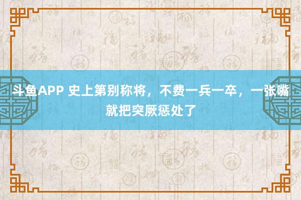 斗鱼APP 史上第别称将，不费一兵一卒，一张嘴就把突厥惩处了