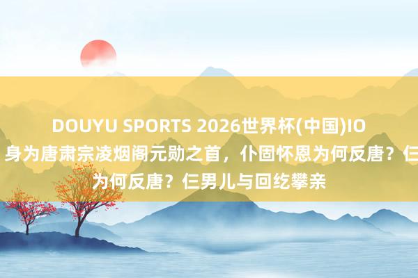 DOUYU SPORTS 2026世界杯(中国)IOS/安卓官方下载 身为唐肃宗凌烟阁元勋之首，仆固怀恩为何反唐？仨男儿与回纥攀亲