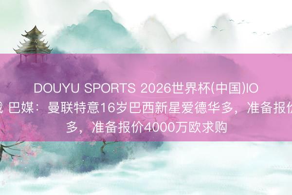 DOUYU SPORTS 2026世界杯(中国)IOS/安卓官方下载 巴媒：曼联特意16岁巴西新星爱德华多，准备报价4000万欧求购