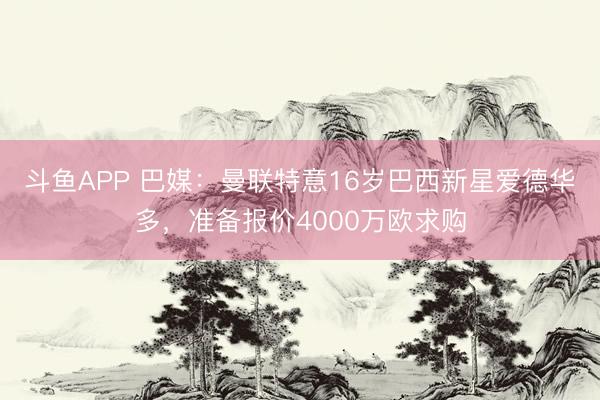 斗鱼APP 巴媒：曼联特意16岁巴西新星爱德华多，准备报价4000万欧求购