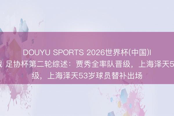 DOUYU SPORTS 2026世界杯(中国)IOS/安卓官方下载 足协杯第二轮综述：贾秀全率队晋级，上海泽天53岁球员替补出场